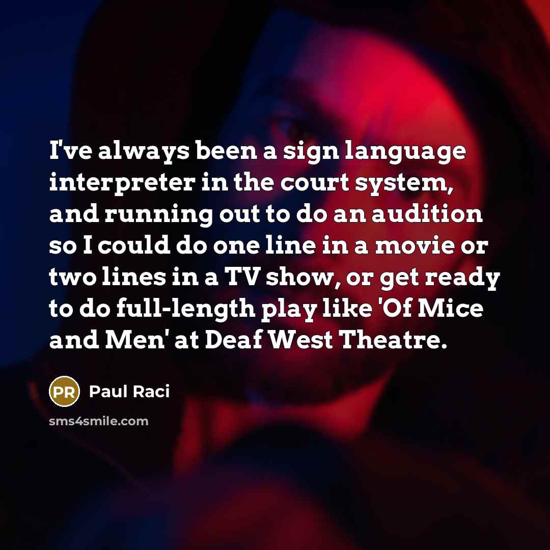 “I've always been a sign language interpreter in the court system, and running out to do an audition so I could do one line in a movie or two lines in a TV show, or get ready to do full-length play like 'Of Mice and Men' at Deaf West Theatre.” quote by Paul Raci