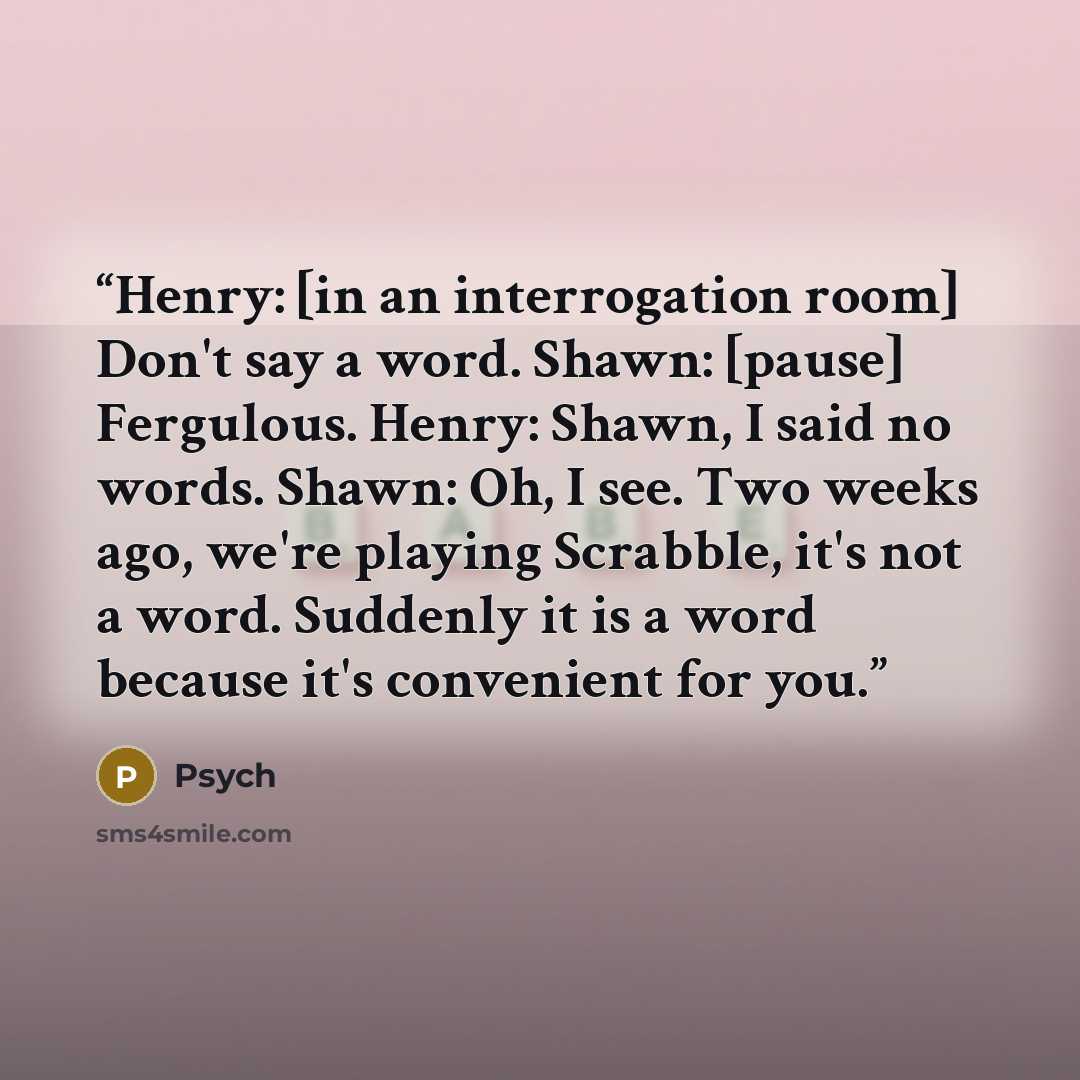 “Henry: [in an interrogation room] Don't say a word. Shawn: [pause] Fergulous. Henry: Shawn, I said no words. Shawn: Oh, I see. Two weeks ago, we're playing Scrabble, it's not a word. Suddenly it is a word because it's convenient for you.” quote by Psych