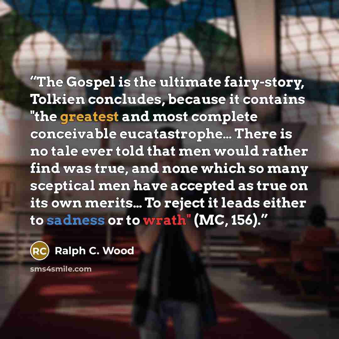 “The Gospel is the ultimate fairy-story, Tolkien concludes, because it contains "the greatest and most complete conceivable eucatastrophe… There is no tale ever told that men would rather find was true, and none which so many sceptical men have accepted as true on its own merits… To reject it leads…” quote by Ralph C. Wood