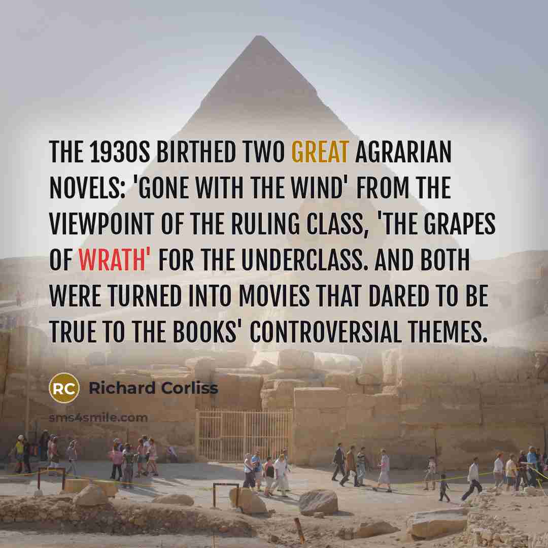 “The 1930s birthed two great agrarian novels: 'Gone with the Wind' from the viewpoint of the ruling class, 'The Grapes of Wrath' for the underclass. And both were turned into movies that dared to be true to the books' controversial themes.” quote by Richard Corliss