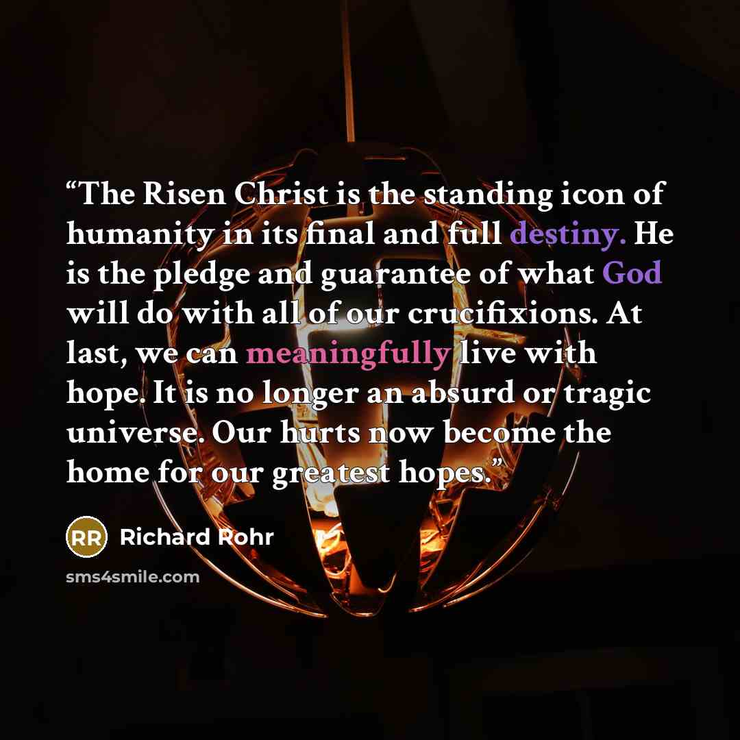 “The Risen Christ is the standing icon of humanity in its final and full destiny. He is the pledge and guarantee of what God will do with all of our crucifixions. At last, we can meaningfully live with hope. It is no longer an absurd or tragic universe. Our hurts now become the home for our…” quote by Richard Rohr
