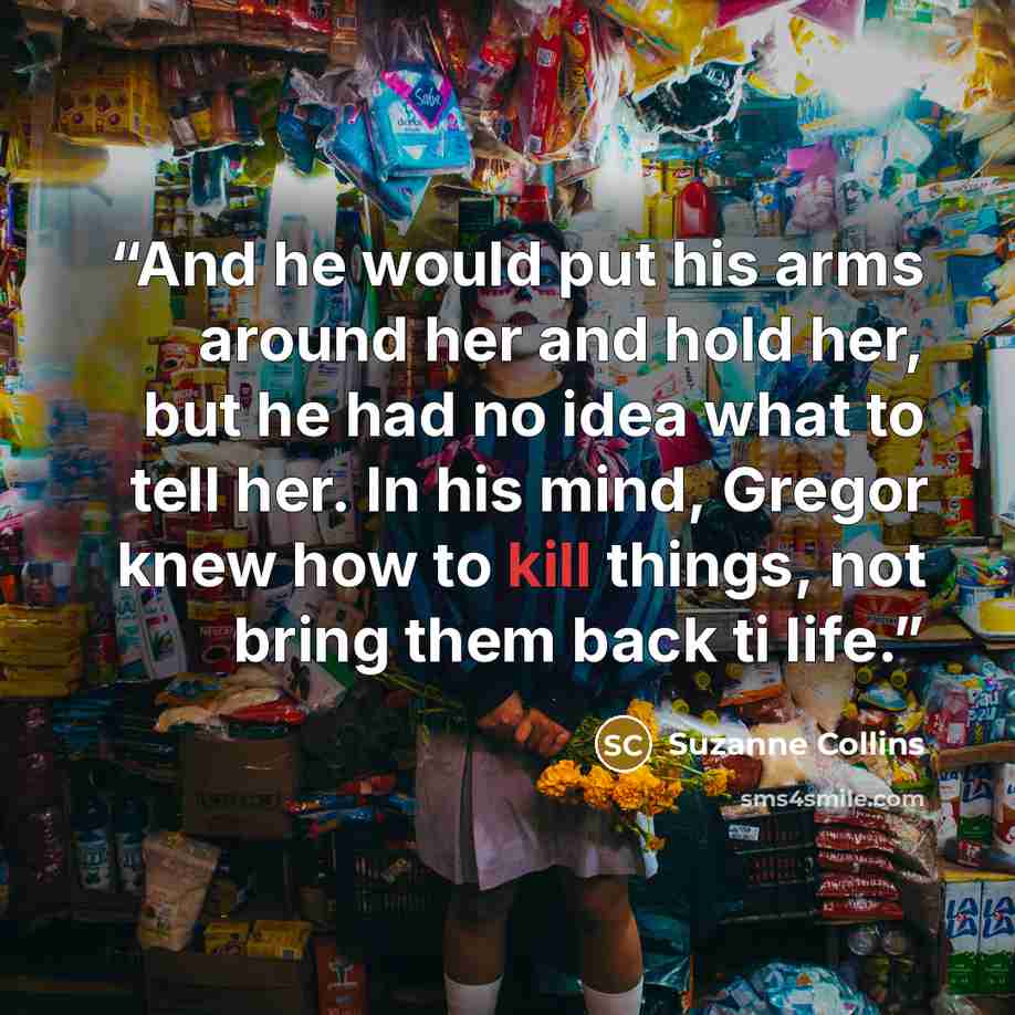 “And he would put his arms around her and hold her, but he had no idea what to tell her. In his mind, Gregor knew how to kill things, not bring them back ti life.” quote by Suzanne Collins