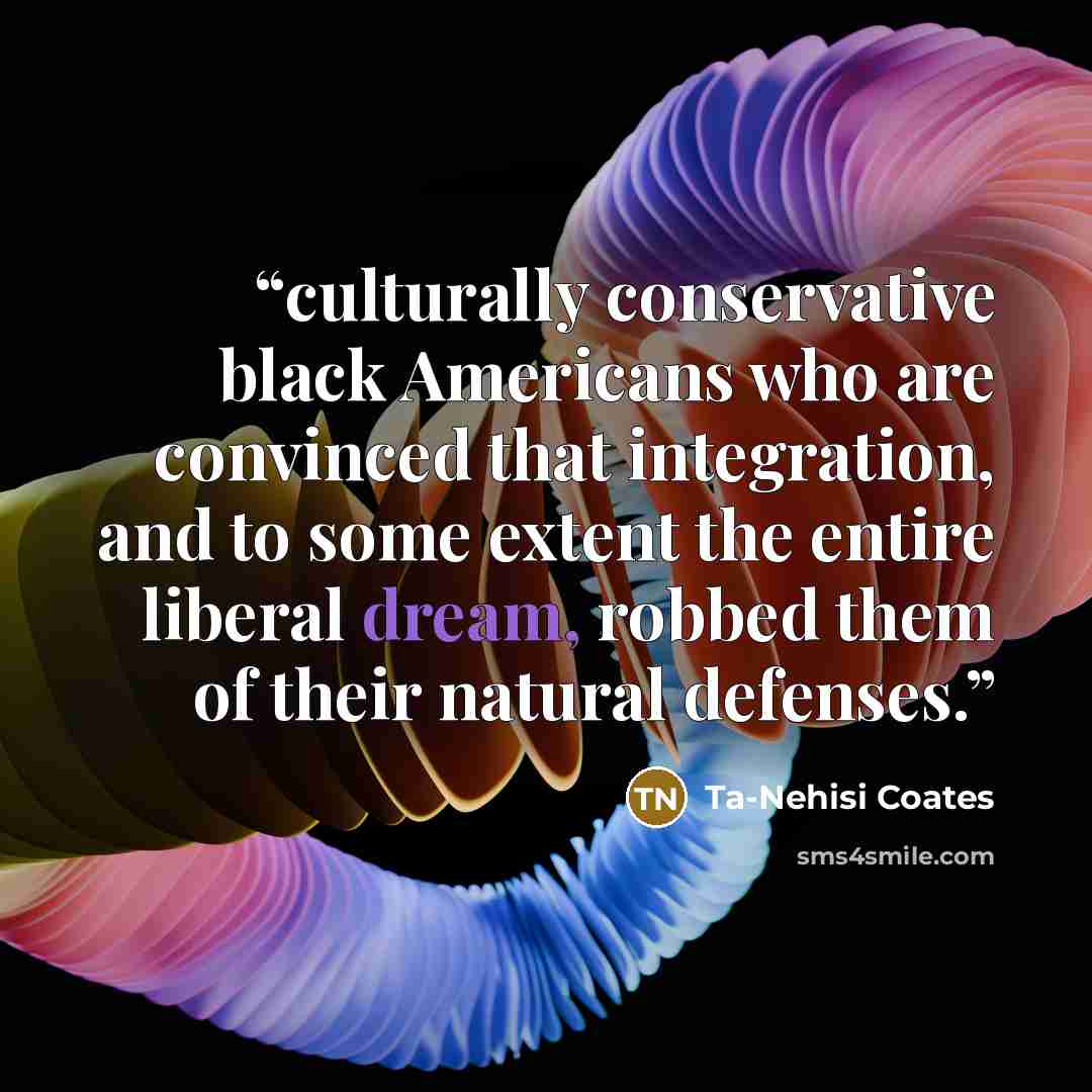 “culturally conservative black Americans who are convinced that integration, and to some extent the entire liberal dream, robbed them of their natural defenses.” quote by Ta-Nehisi Coates