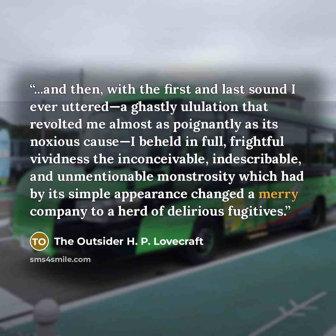 “...and then, with the first and last sound I ever uttered—a ghastly ululation that revolted me almost as poignantly as its noxious cause—I beheld in full, frightful vividness the inconceivable, indescribable, and unmentionable monstrosity which had by its simple appearance changed a merry company…” quote by The Outsider H. P. Lovecraft
