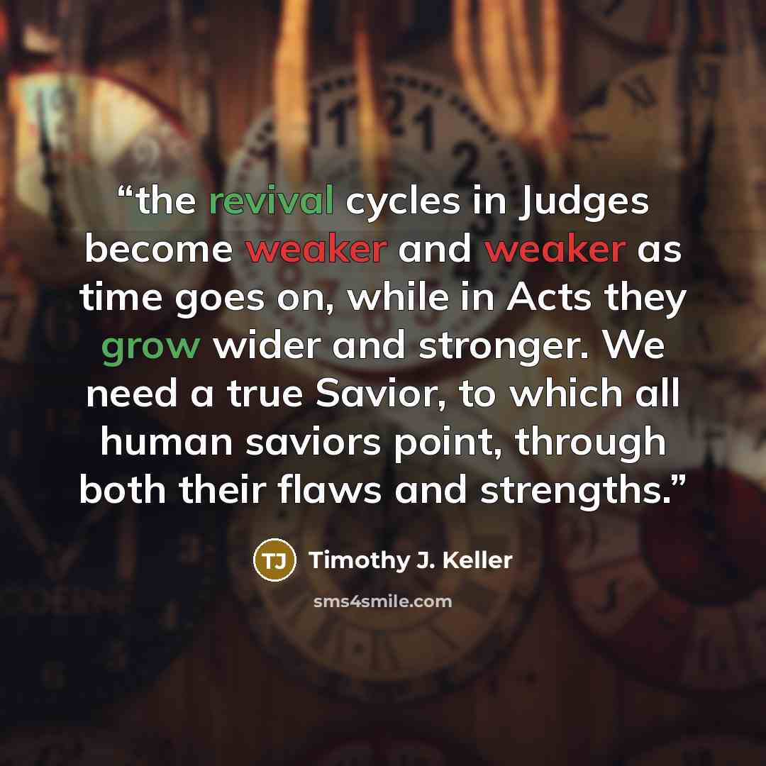 “the revival cycles in Judges become weaker and weaker as time goes on, while in Acts they grow wider and stronger. We need a true Savior, to which all human saviors point, through both their flaws and strengths.” quote by Timothy J. Keller
