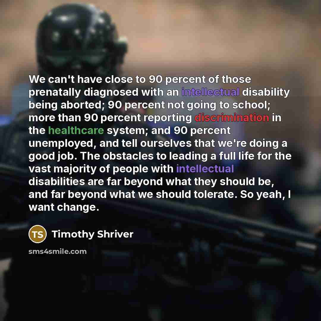 “We can't have close to 90 percent of those prenatally diagnosed with an intellectual disability being aborted; 90 percent not going to school; more than 90 percent reporting discrimination in the healthcare system; and 90 percent unemployed, and tell ourselves that we're doing a good job. The…” quote by Timothy Shriver