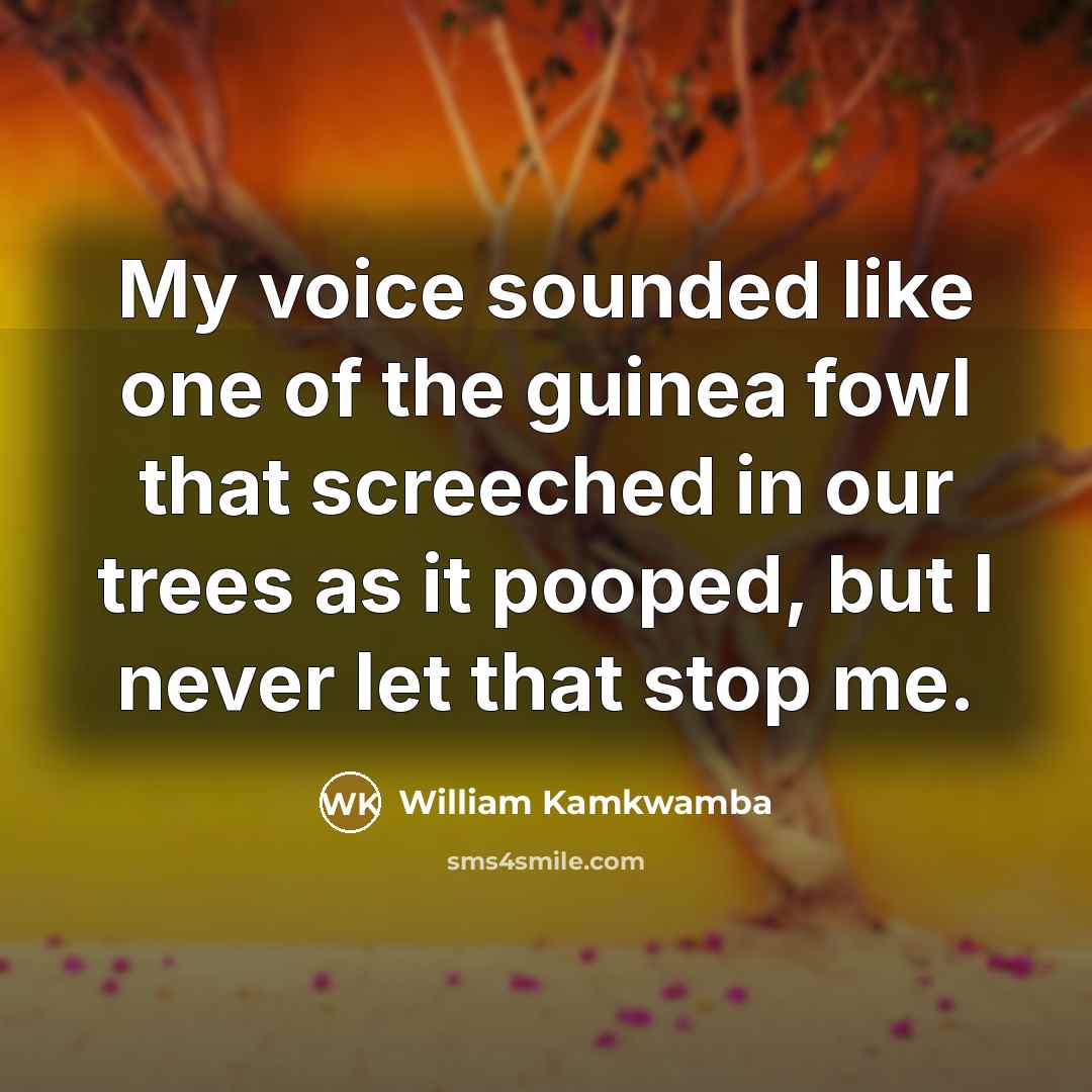 “My voice sounded like one of the guinea fowl that screeched in our trees as it pooped, but I never let that stop me.” quote by William Kamkwamba