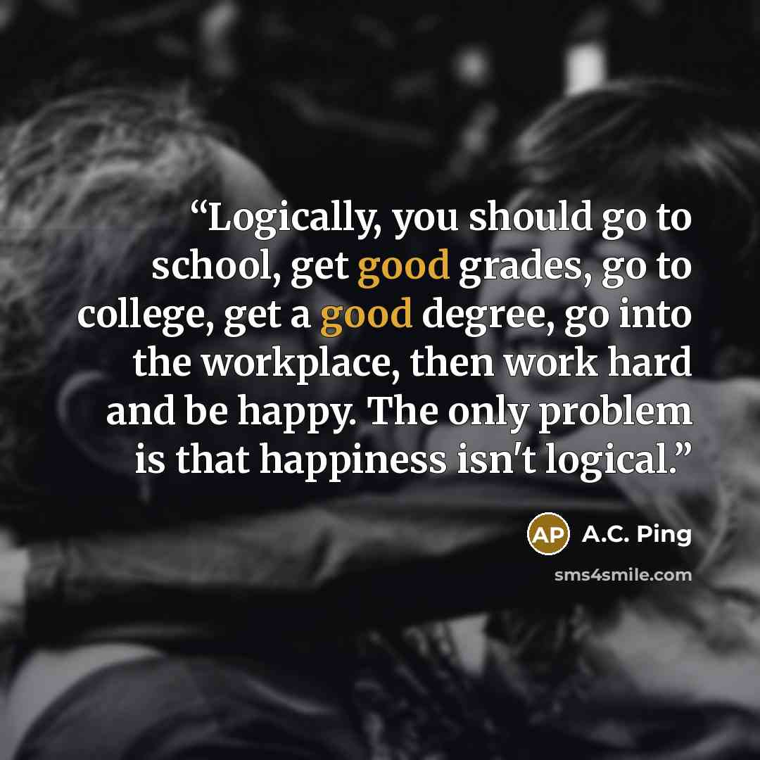 “Logically, you should go to school, get good grades, go to college, get a good degree, go into the workplace, then work hard and be happy. The only problem is that happiness isn't logical.” quote by A.C. Ping