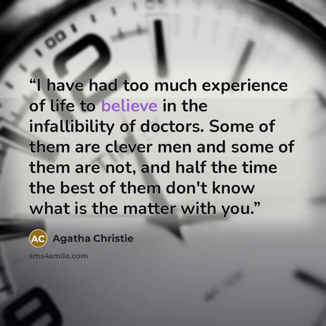 “I have had too much experience of life to believe in the infallibility of doctors. Some of them are clever men and some of them are not, and half the time the best of them don't know what is the matter with you.” quote by Agatha Christie