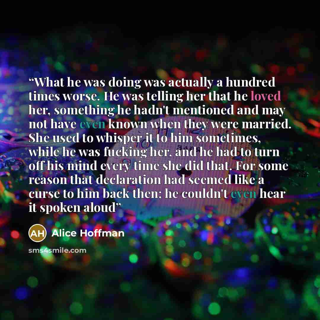 “What he was doing was actually a hundred times worse. He was telling her that he loved her, something he hadn't mentioned and may not have even known when they were married. She used to whisper it to him sometimes, while he was fucking her, and he had to turn off his mind every time she did that…” quote by Alice Hoffman