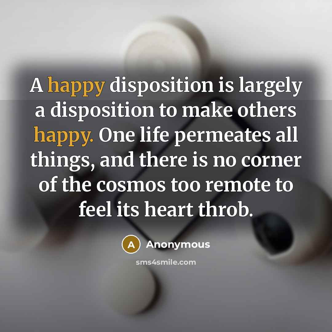 “A happy disposition is largely a disposition to make others happy. One life permeates all things, and there is no corner of the cosmos too remote to feel its heart throb.” quote by Anonymous