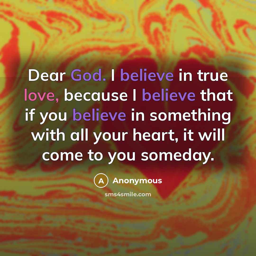 “Dear God. I believe in true love, because I believe that if you believe in something with all your heart, it will come to you someday.” quote by Anonymous