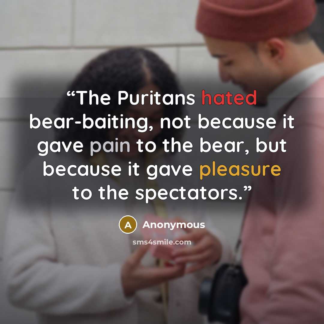 “The Puritans hated bear-baiting, not because it gave pain to the bear, but because it gave pleasure to the spectators.” quote by Anonymous