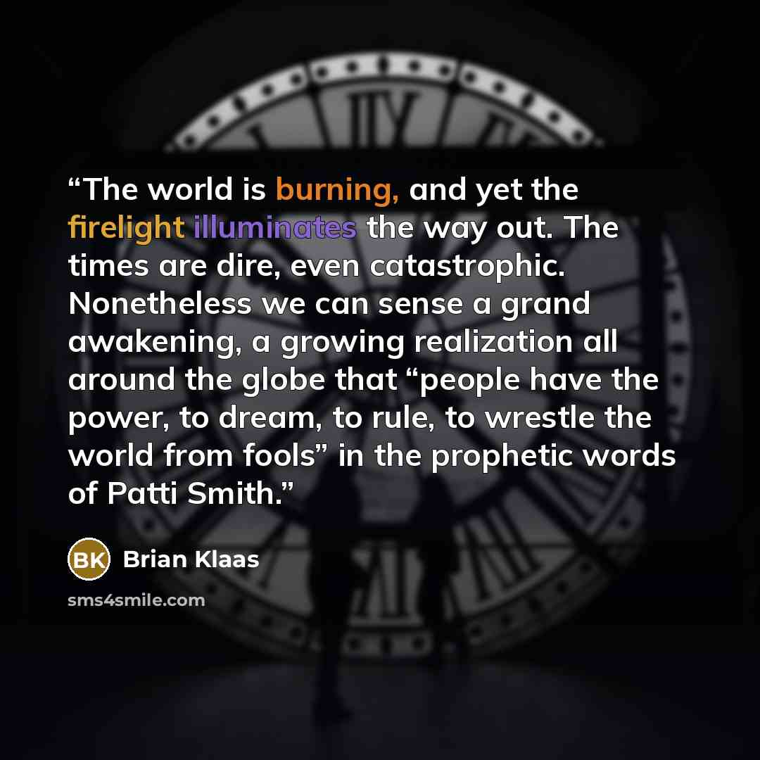 “The world is burning, and yet the firelight illuminates the way out. The times are dire, even catastrophic. Nonetheless we can sense a grand awakening, a growing realization all around the globe that “people have the power, to dream, to rule, to wrestle the world from fools” in the prophetic words…” quote by Brian Klaas