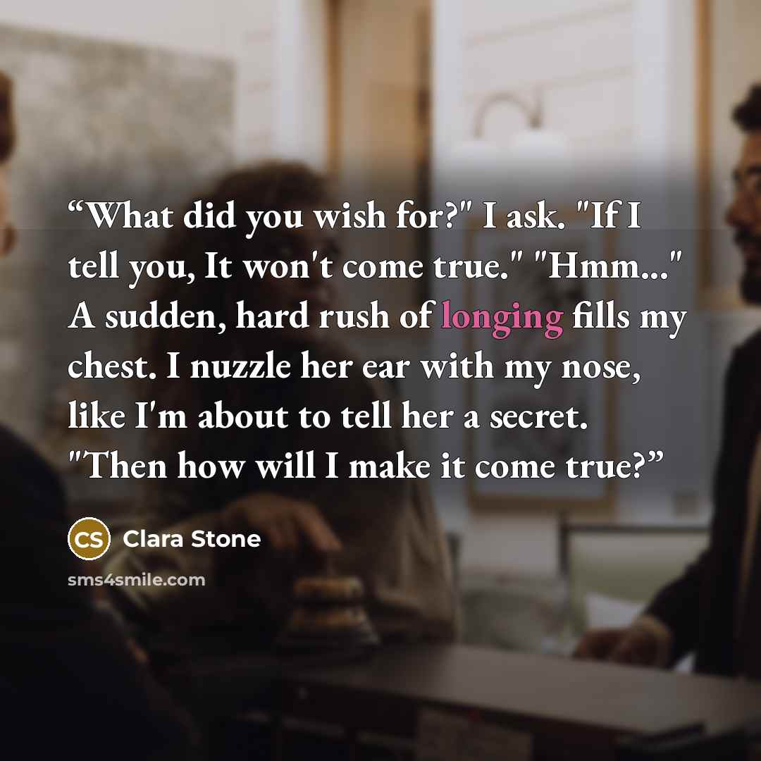 “What did you wish for?" I ask. "If I tell you, It won't come true." "Hmm..." A sudden, hard rush of longing fills my chest. I nuzzle her ear with my nose, like I'm about to tell her a secret. "Then how will I make it come true?” quote by Clara Stone
