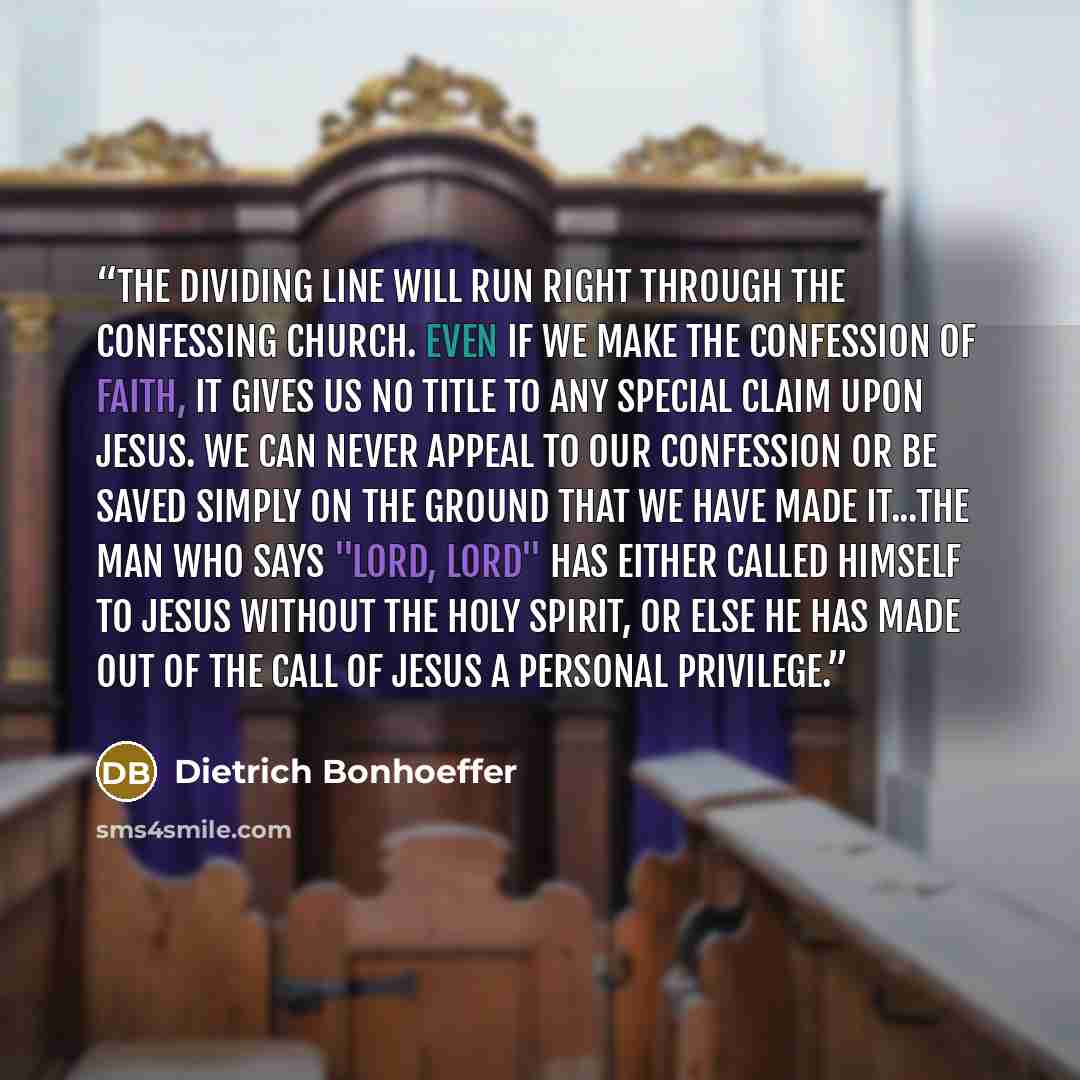 “The dividing line will run right through the confessing Church. Even if we make the confession of faith, it gives us no title to any special claim upon Jesus. We can never appeal to our confession or be saved simply on the ground that we have made it...The man who says "Lord, Lord" has either…” quote by Dietrich Bonhoeffer