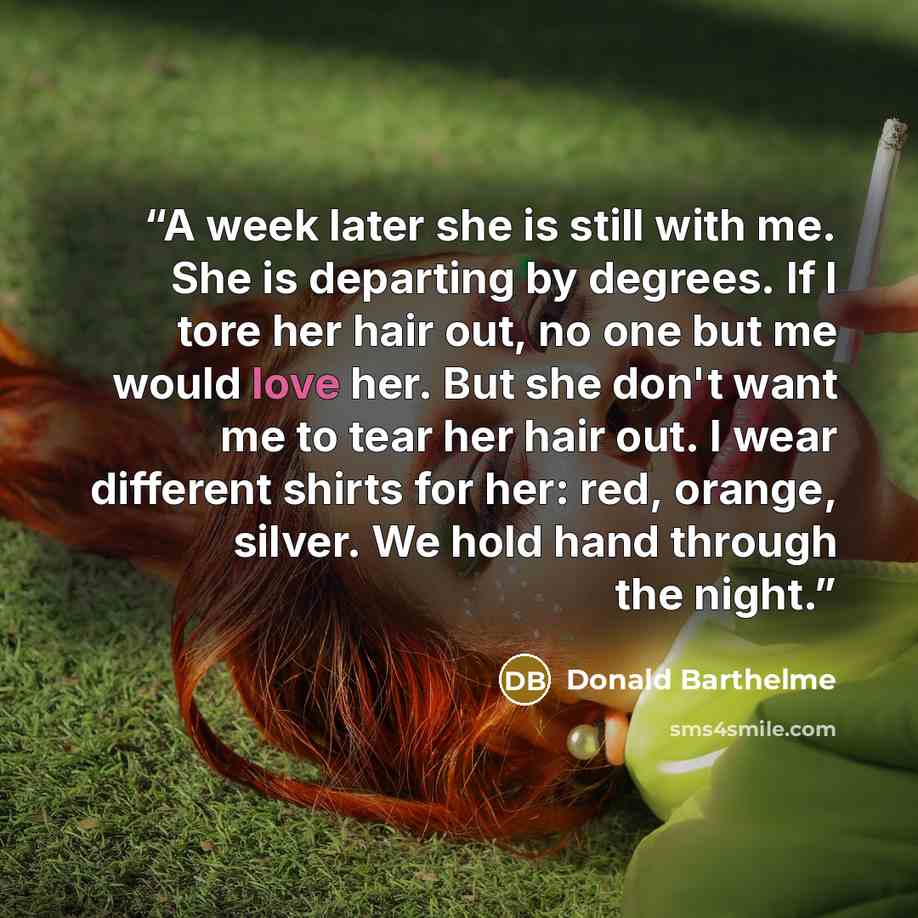 “A week later she is still with me. She is departing by degrees. If I tore her hair out, no one but me would love her. But she don't want me to tear her hair out. I wear different shirts for her: red, orange, silver. We hold hand through the night.” quote by Donald Barthelme
