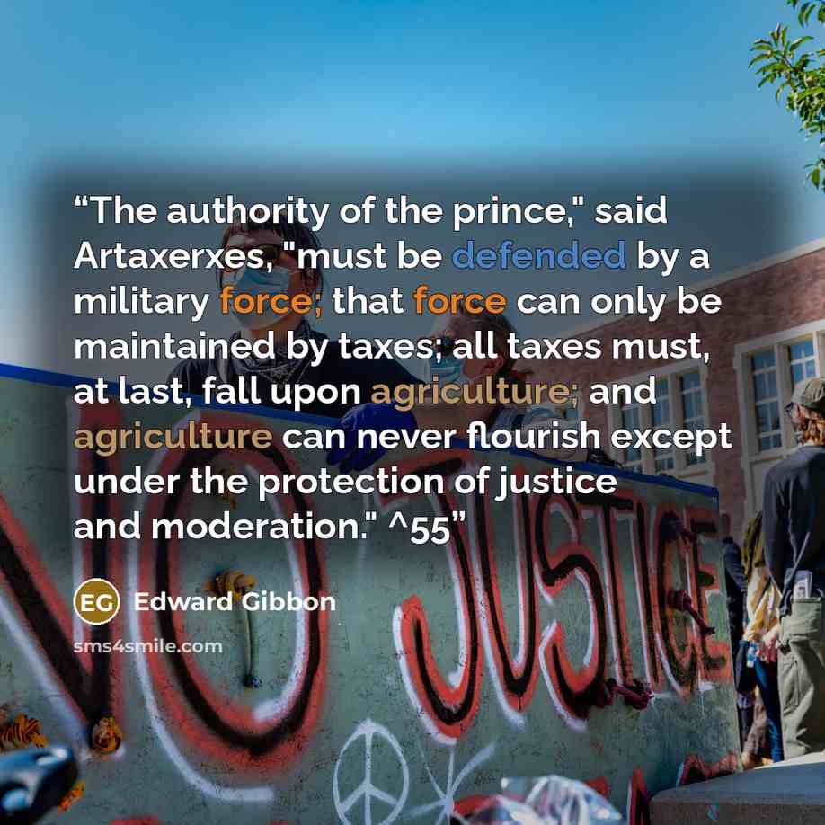 “The authority of the prince," said Artaxerxes, "must be defended by a military force; that force can only be maintained by taxes; all taxes must, at last, fall upon agriculture; and agriculture can never flourish except under the protection of justice and moderation." ^55” quote by Edward Gibbon
