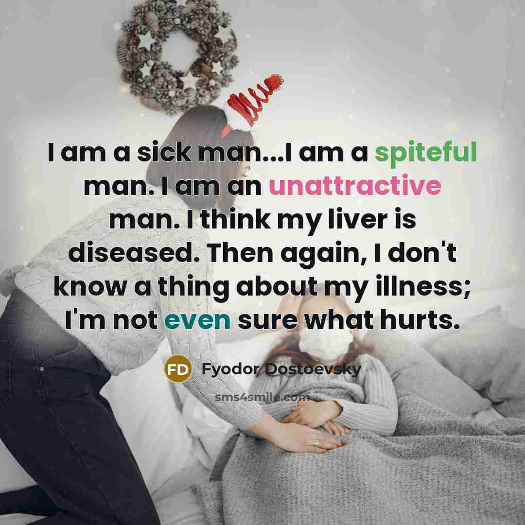 “I am a sick man...I am a spiteful man. I am an unattractive man. I think my liver is diseased. Then again, I don't know a thing about my illness; I'm not even sure what hurts.” quote by Fyodor Dostoevsky
