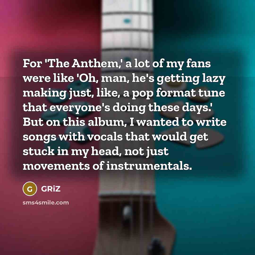 “For 'The Anthem,' a lot of my fans were like 'Oh, man, he's getting lazy making just, like, a pop format tune that everyone's doing these days.' But on this album, I wanted to write songs with vocals that would get stuck in my head, not just movements of instrumentals.” quote by GRiZ