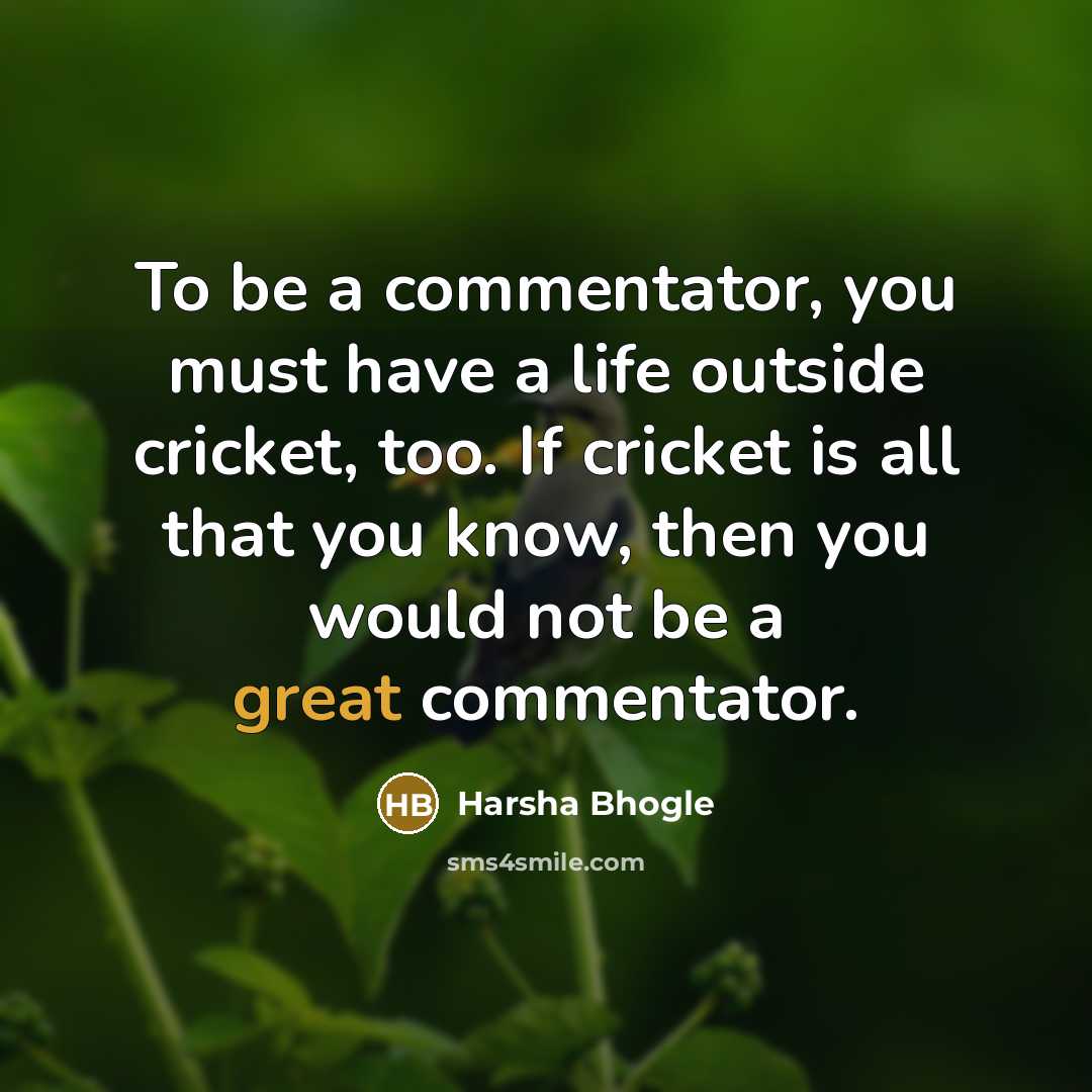 “To be a commentator, you must have a life outside cricket, too. If cricket is all that you know, then you would not be a great commentator.” quote by Harsha Bhogle