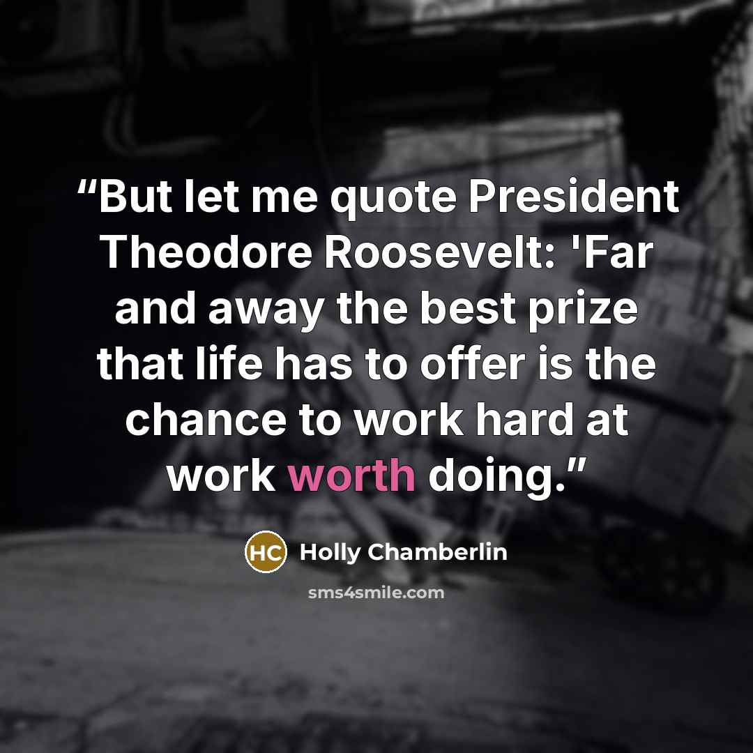 “But let me quote President Theodore Roosevelt: 'Far and away the best prize that life has to offer is the chance to work hard at work worth doing.” quote by Holly Chamberlin