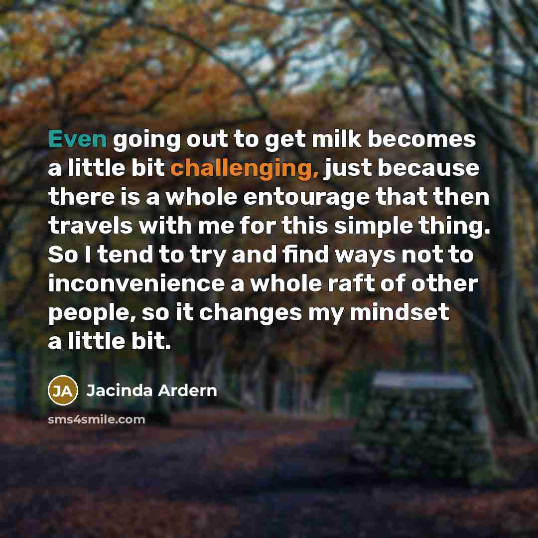 “Even going out to get milk becomes a little bit challenging, just because there is a whole entourage that then travels with me for this simple thing. So I tend to try and find ways not to inconvenience a whole raft of other people, so it changes my mindset a little bit.” quote by Jacinda Ardern