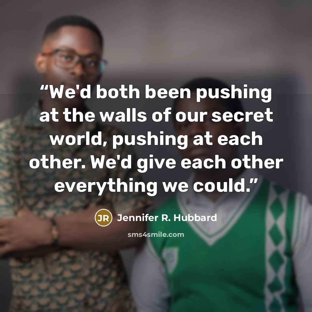 “We'd both been pushing at the walls of our secret world, pushing at each other. We'd give each other everything we could.” quote by Jennifer R. Hubbard