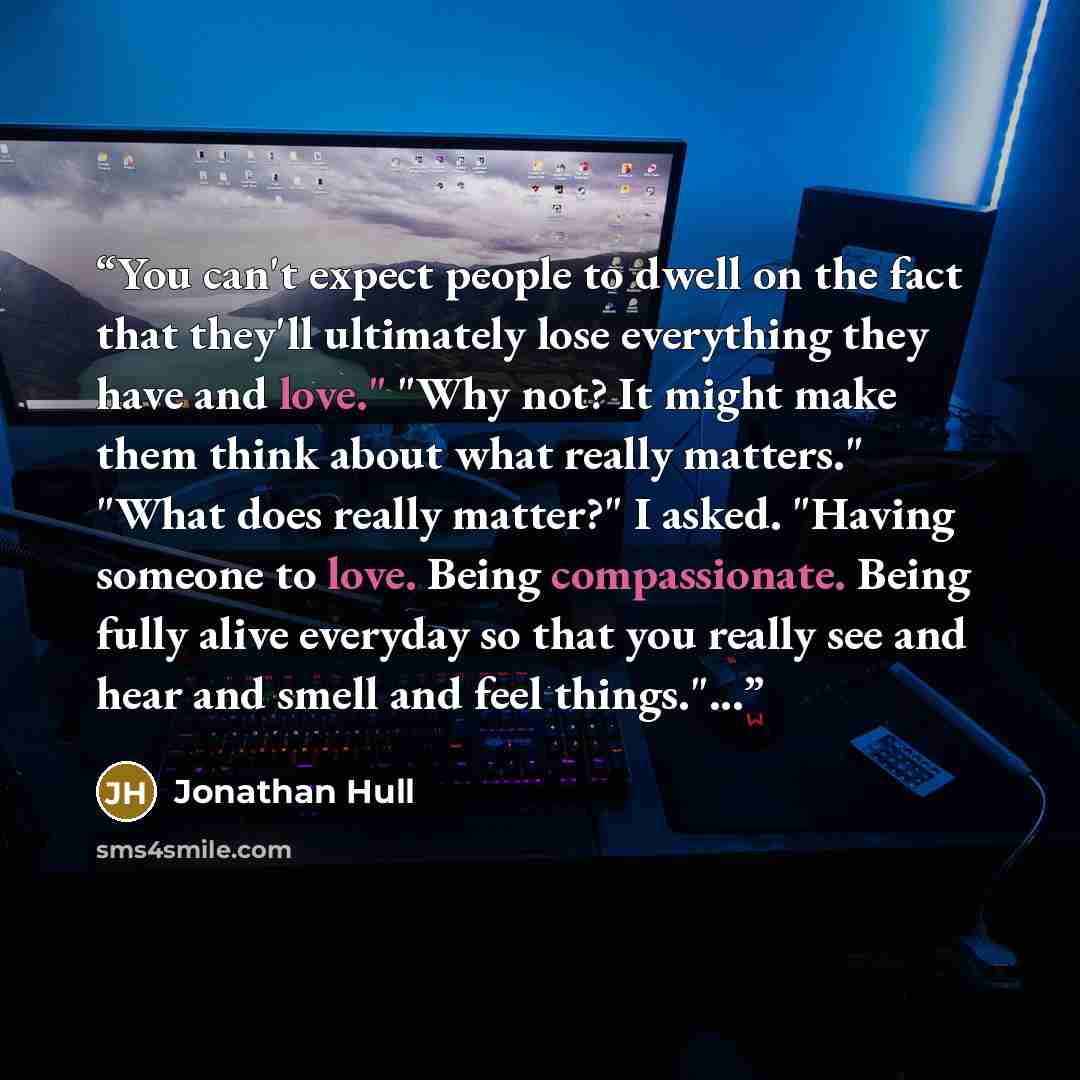 “You can't expect people to dwell on the fact that they'll ultimately lose everything they have and love." "Why not? It might make them think about what really matters." "What does really matter?" I asked. "Having someone to love. Being compassionate. Being fully alive everyday so that you really…” quote by Jonathan Hull