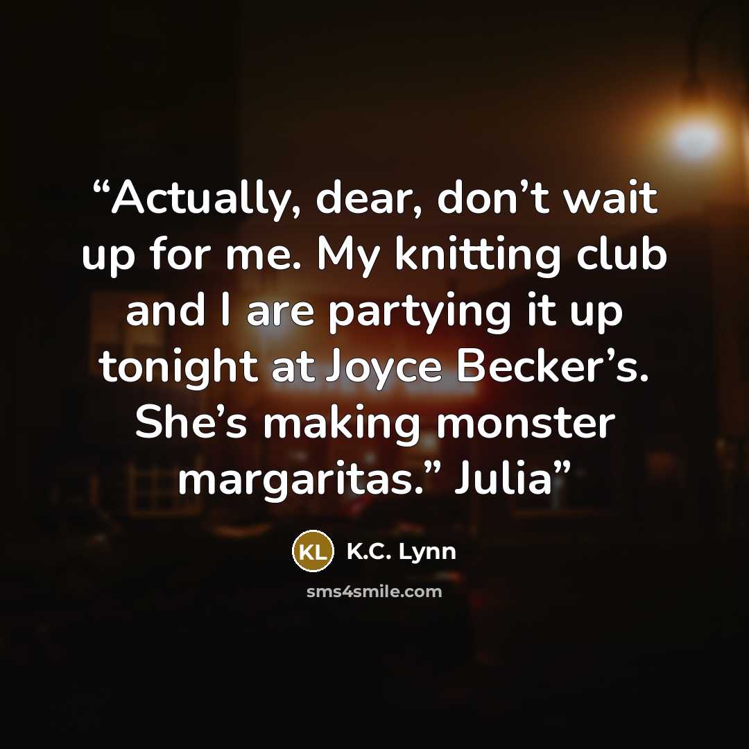 “Actually, dear, don’t wait up for me. My knitting club and I are partying it up tonight at Joyce Becker’s. She’s making monster margaritas.” Julia” quote by K.C. Lynn