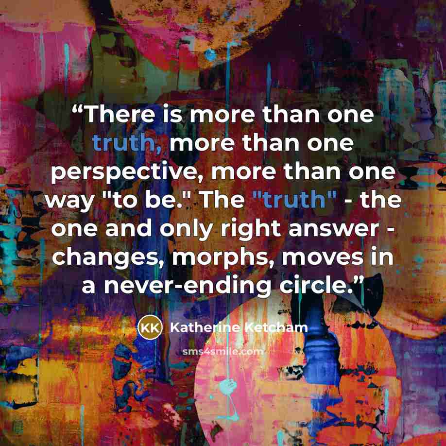 “There is more than one truth, more than one perspective, more than one way "to be." The "truth" - the one and only right answer - changes, morphs, moves in a never-ending circle.” quote by Katherine Ketcham