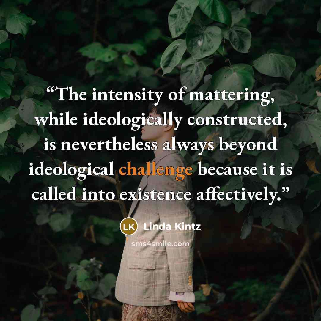“The intensity of mattering, while ideologically constructed, is nevertheless always beyond ideological challenge because it is called into existence affectively.” quote by Linda Kintz