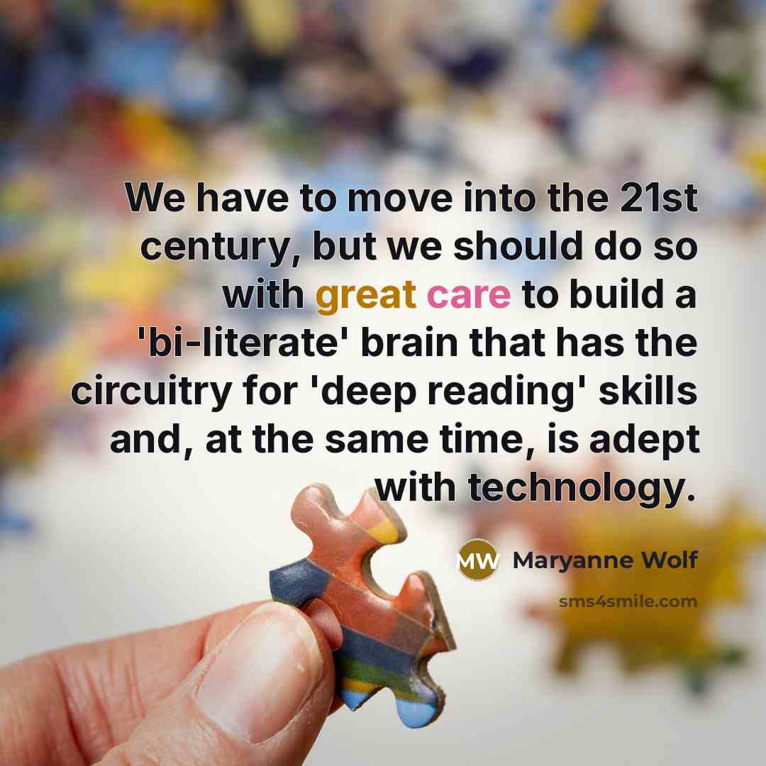 “We have to move into the 21st century, but we should do so with great care to build a 'bi-literate' brain that has the circuitry for 'deep reading' skills and, at the same time, is adept with technology.” quote by Maryanne Wolf