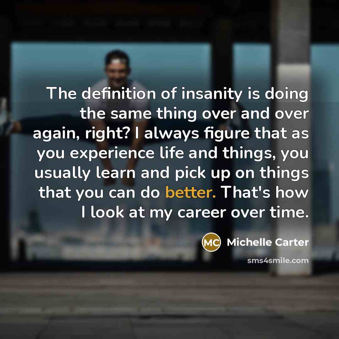 “The definition of insanity is doing the same thing over and over again, right? I always figure that as you experience life and things, you usually learn and pick up on things that you can do better. That's how I look at my career over time.” quote by Michelle Carter