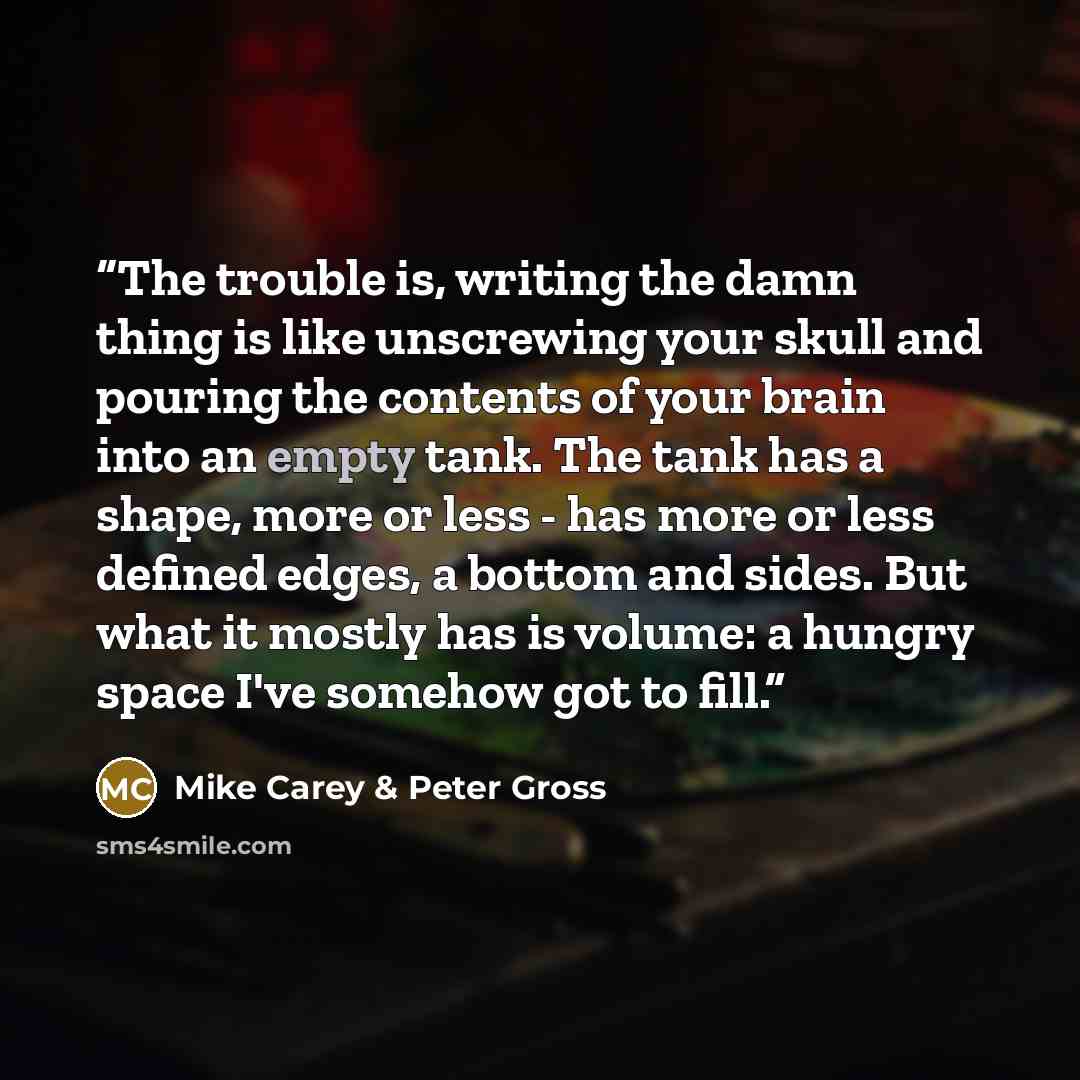 “The trouble is, writing the damn thing is like unscrewing your skull and pouring the contents of your brain into an empty tank. The tank has a shape, more or less - has more or less defined edges, a bottom and sides. But what it mostly has is volume: a hungry space I've somehow got to fill.” quote by Mike Carey & Peter Gross