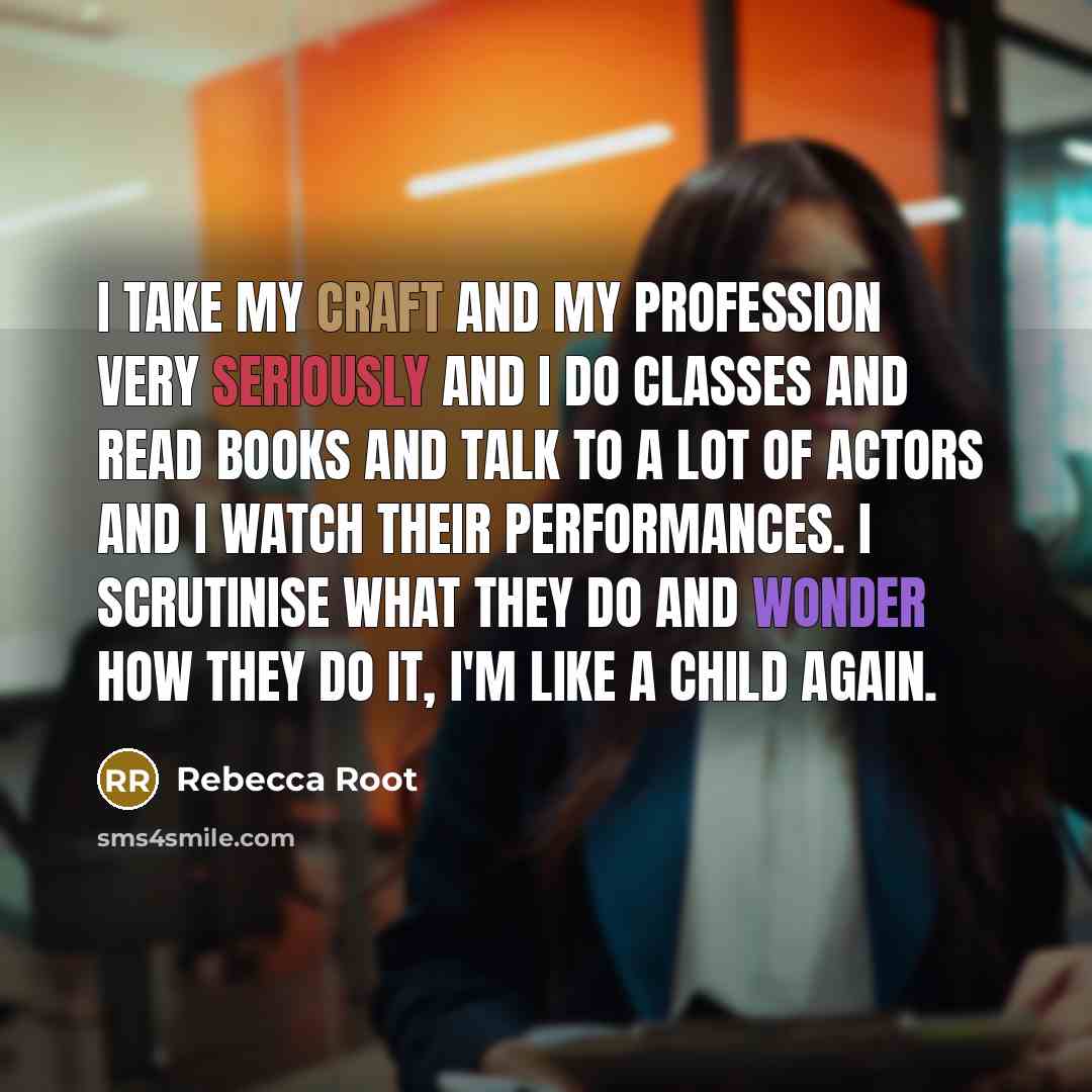 “I take my craft and my profession very seriously and I do classes and read books and talk to a lot of actors and I watch their performances. I scrutinise what they do and wonder how they do it, I'm like a child again.” quote by Rebecca Root