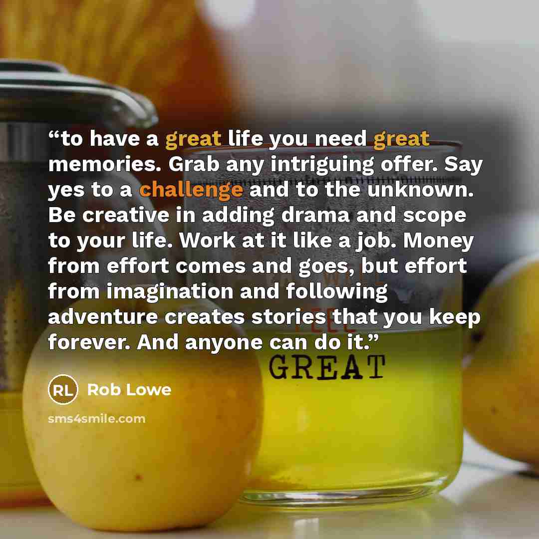 “to have a great life you need great memories. Grab any intriguing offer. Say yes to a challenge and to the unknown. Be creative in adding drama and scope to your life. Work at it like a job. Money from effort comes and goes, but effort from imagination and following adventure creates stories that…” quote by Rob Lowe