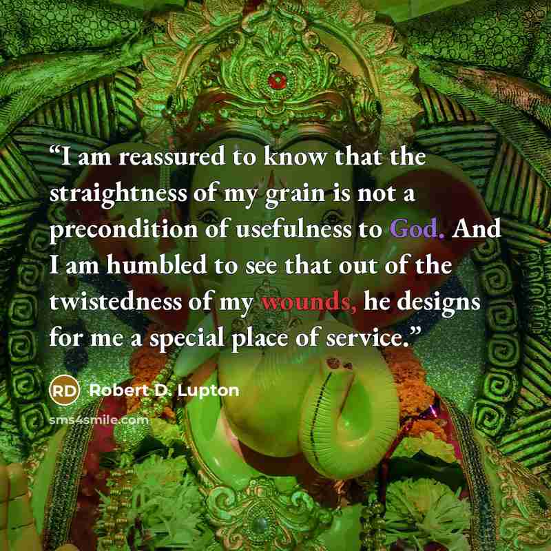 “I am reassured to know that the straightness of my grain is not a precondition of usefulness to God. And I am humbled to see that out of the twistedness of my wounds, he designs for me a special place of service.” quote by Robert D. Lupton