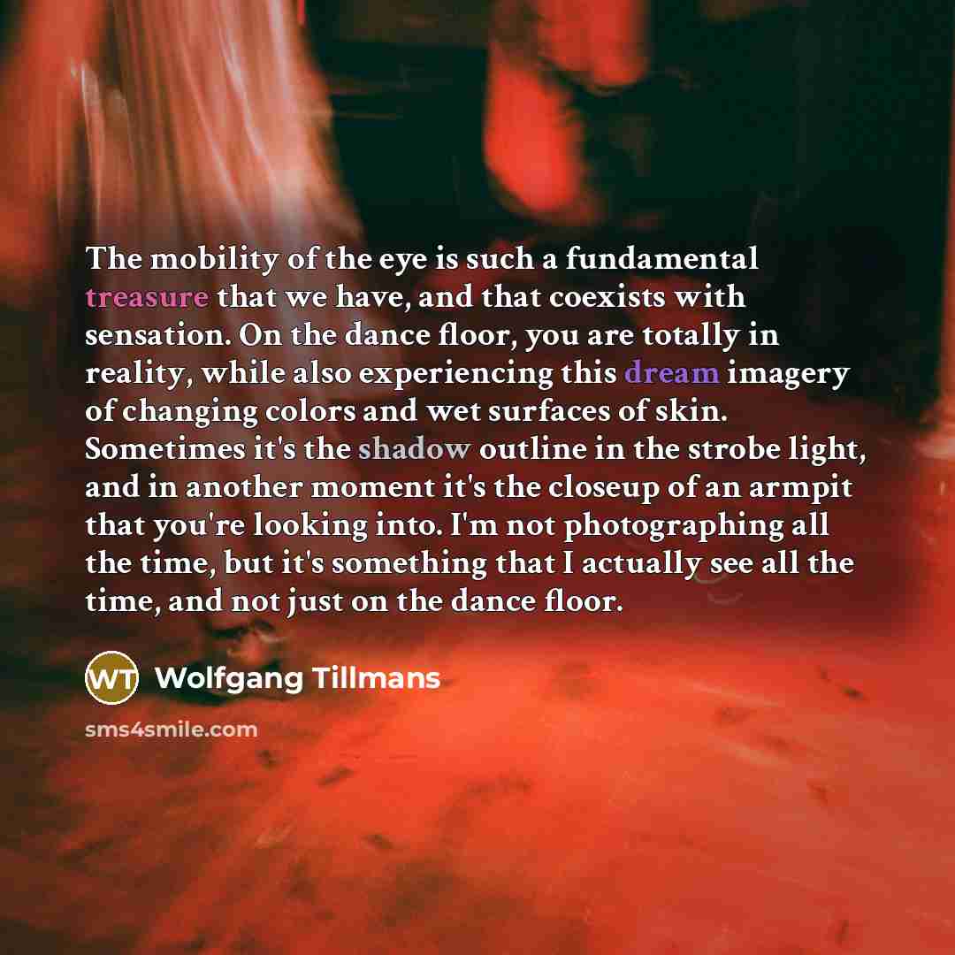 “The mobility of the eye is such a fundamental treasure that we have, and that coexists with sensation. On the dance floor, you are totally in reality, while also experiencing this dream imagery of changing colors and wet surfaces of skin. Sometimes it's the shadow outline in the strobe light, and…” quote by Wolfgang Tillmans