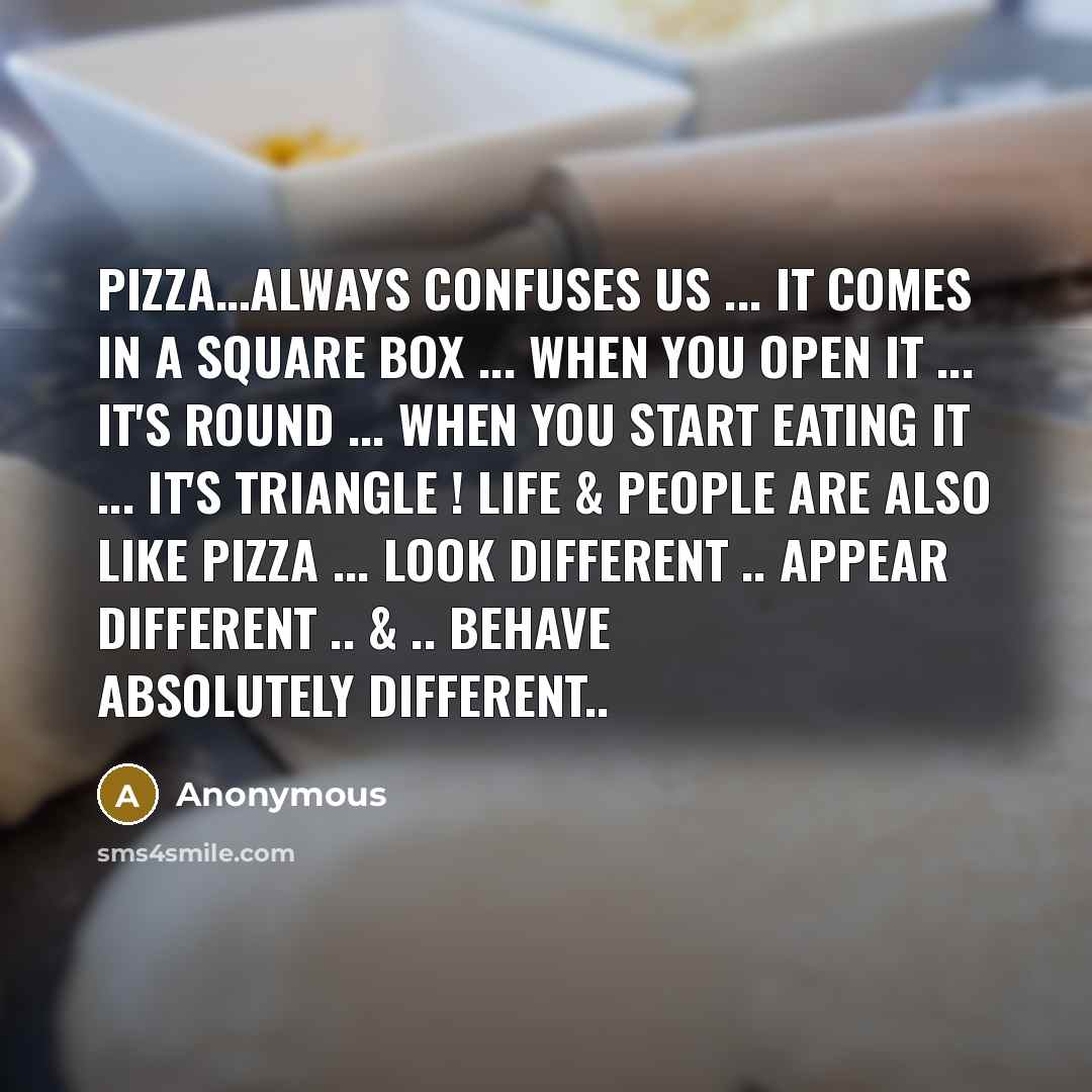 “Pizza…always confuses us ... it comes in a square box ... when you open it ... it's round ... when you start eating it ... it's triangle ! Life & People are also like Pizza ... Look different .. Appear different .. & .. Behave absolutely different..” quote by Anonymous