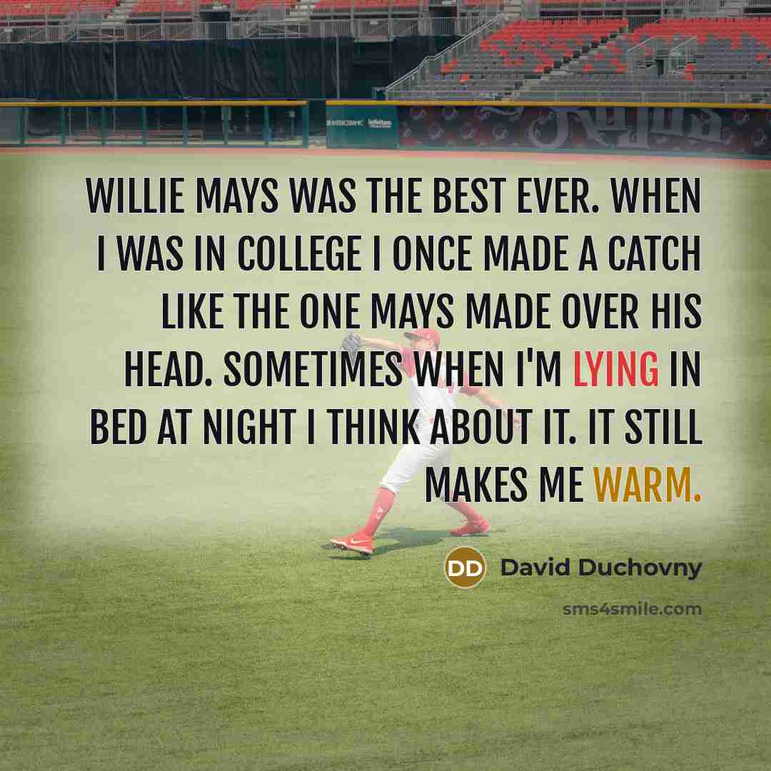 “Willie Mays was the best ever. When I was in college I once made a catch like the one Mays made over his head. Sometimes when I'm lying in bed at night I think about it. It still makes me warm.” quote by David Duchovny