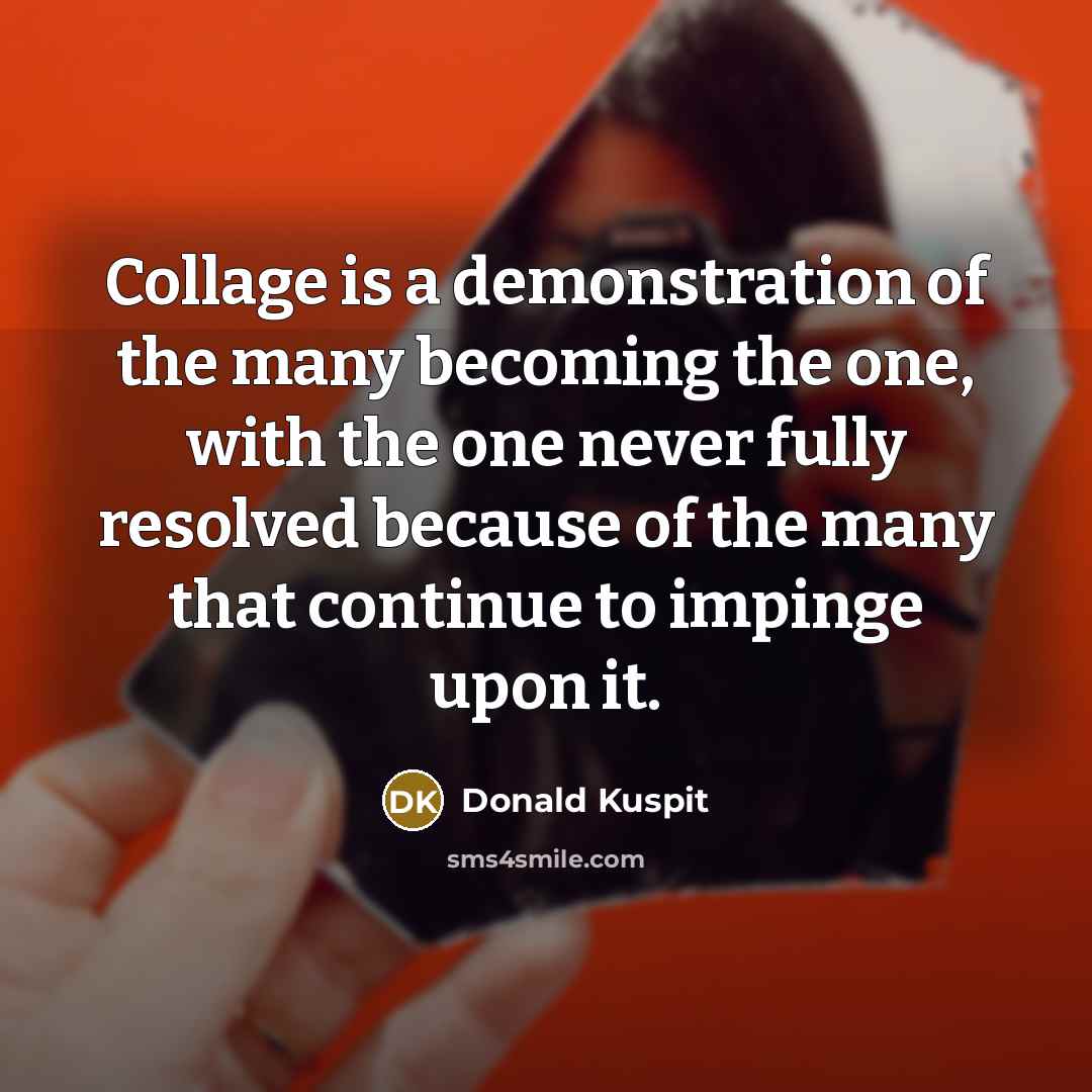 “Collage is a demonstration of the many becoming the one,…” quote by Donald Kuspit