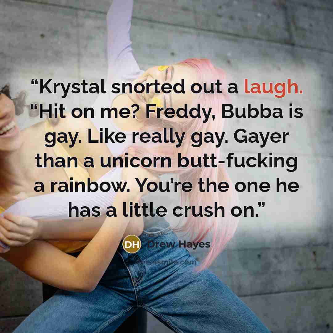 “Krystal snorted out a laugh. “Hit on me? Freddy, Bubba is gay. Like really gay. Gayer than a unicorn butt-fucking a rainbow. You’re the one he has a little crush on.” quote by Drew Hayes