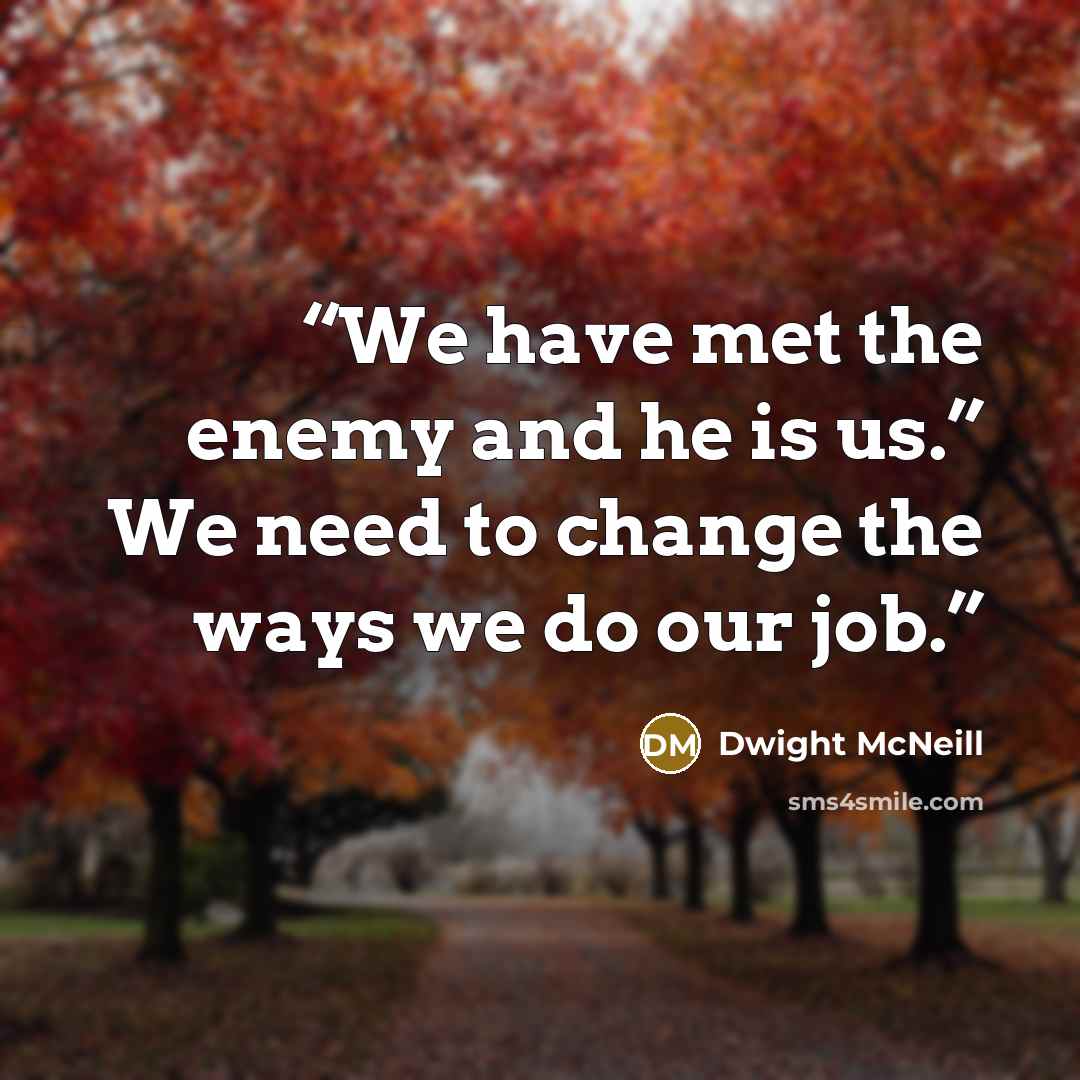 “We have met the enemy and he is us.” We need to change the ways we do our job.” quote by Dwight McNeill