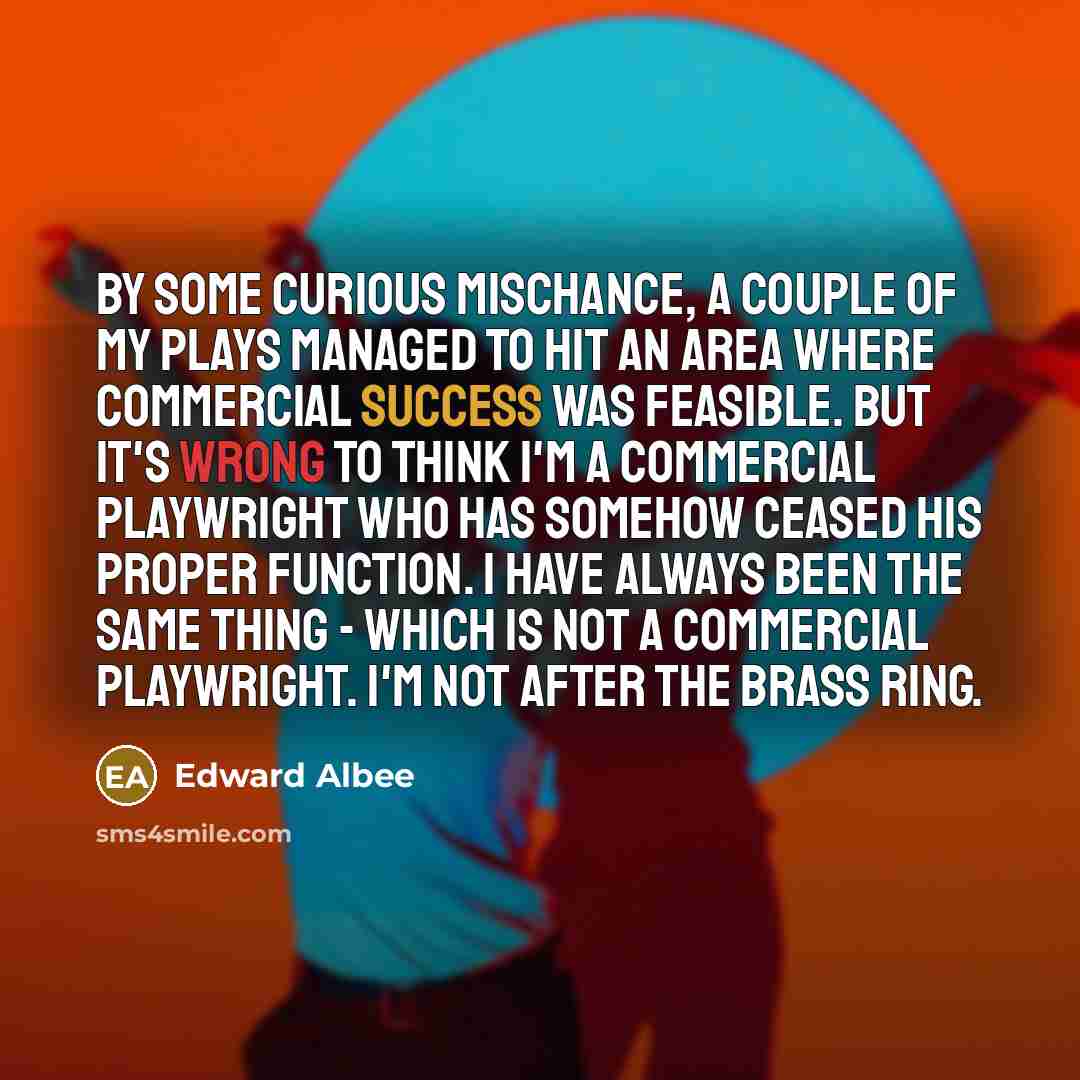 “By some curious mischance, a couple of my plays managed to hit an area where commercial success was feasible. But it's wrong to think I'm a commercial playwright who has somehow ceased his proper function. I have always been the same thing - which is not a commercial playwright. I'm not after the…” quote by Edward Albee