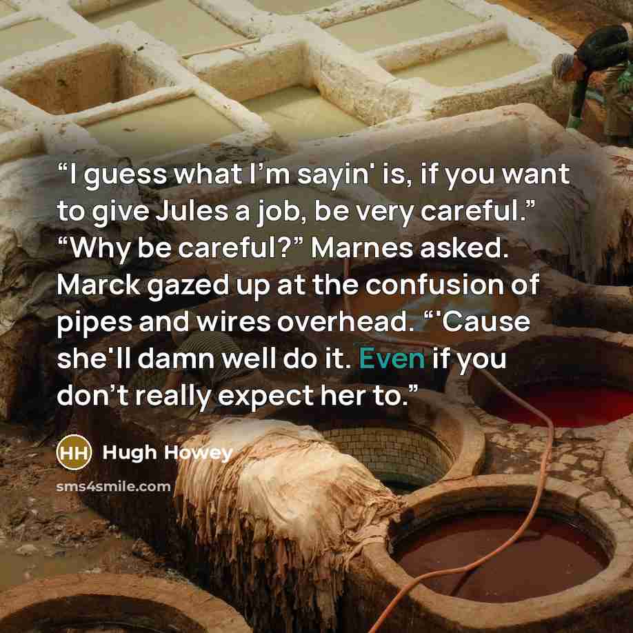 “I guess what I'm sayin' is, if you want to give Jules a job, be very careful.” “Why be careful?” Marnes asked. Marck gazed up at the confusion of pipes and wires overhead. “'Cause she'll damn well do it. Even if you don't really expect her to.” quote by Hugh Howey
