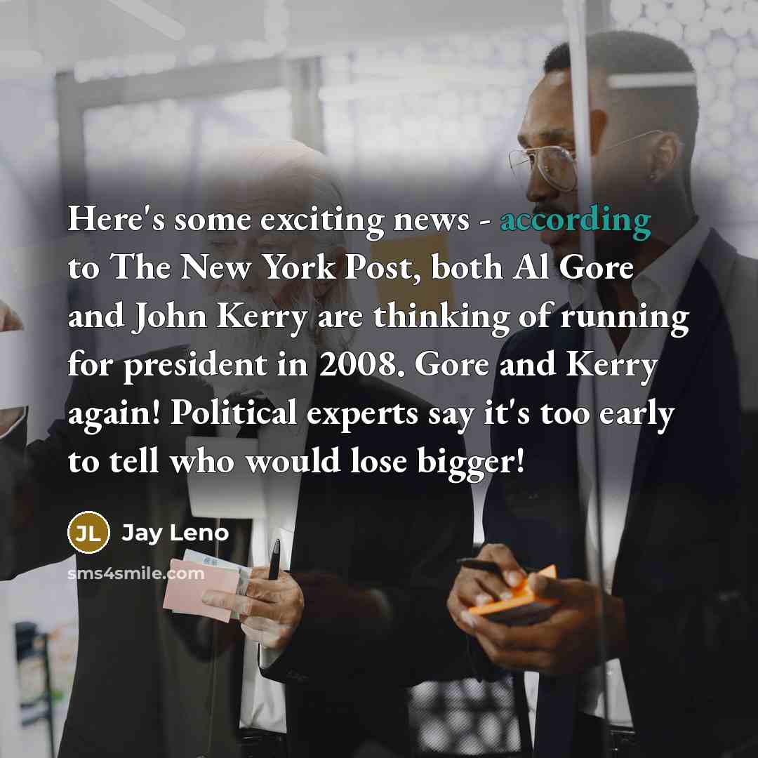 “Here's some exciting news - according to The New York Post, both Al Gore and John Kerry are thinking of running for president in 2008. Gore and Kerry again! Political experts say it's too early to tell who would lose bigger!” quote by Jay Leno