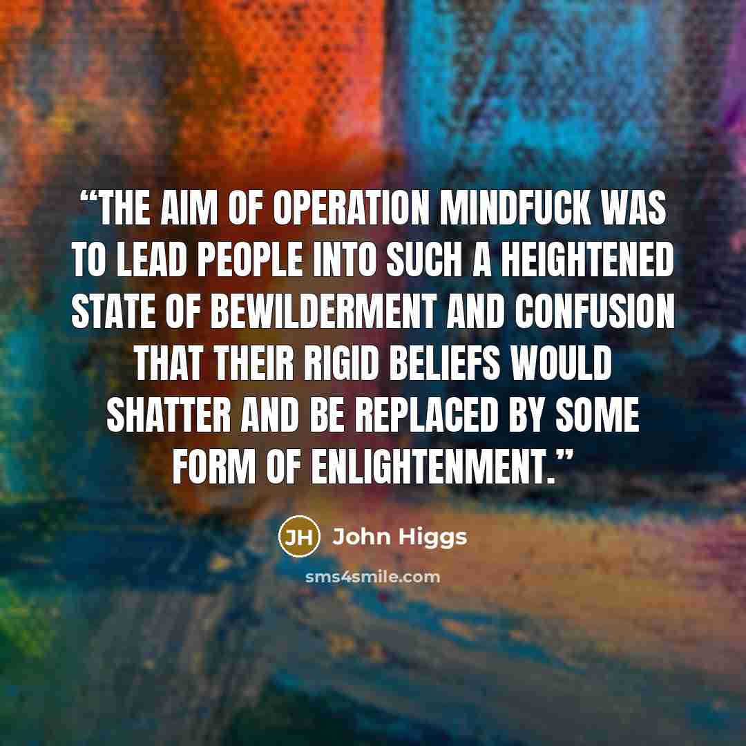 “The aim of Operation Mindfuck was to lead people into such a heightened state of bewilderment and confusion that their rigid beliefs would shatter and be replaced by some form of enlightenment.” quote by John Higgs