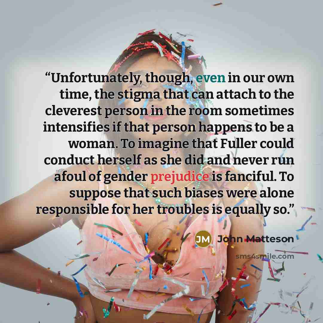 “Unfortunately, though, even in our own time, the stigma that can attach to the cleverest person in the room sometimes intensifies if that person happens to be a woman. To imagine that Fuller could conduct herself as she did and never run afoul of gender prejudice is fanciful. To suppose that such…” quote by John Matteson