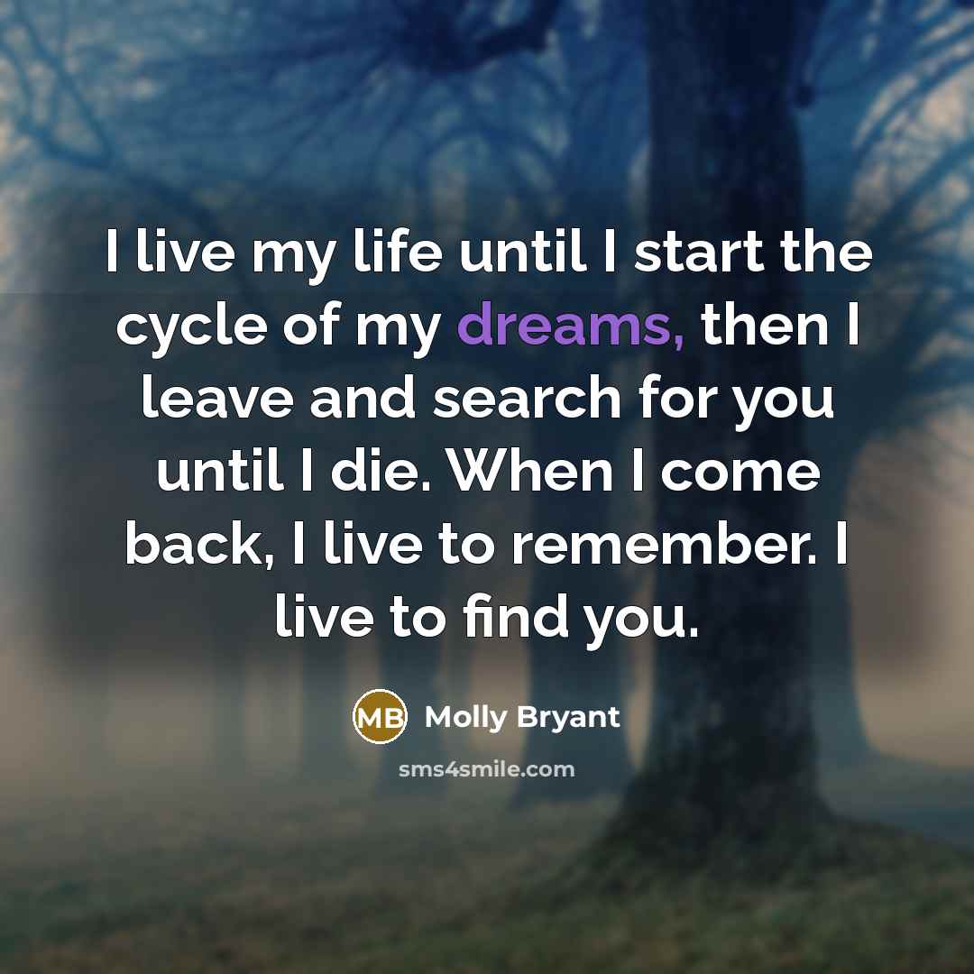 “I live my life until I start the cycle of my dreams, then I leave and search for you until I die. When I come back, I live to remember. I live to find you.” quote by Molly Bryant